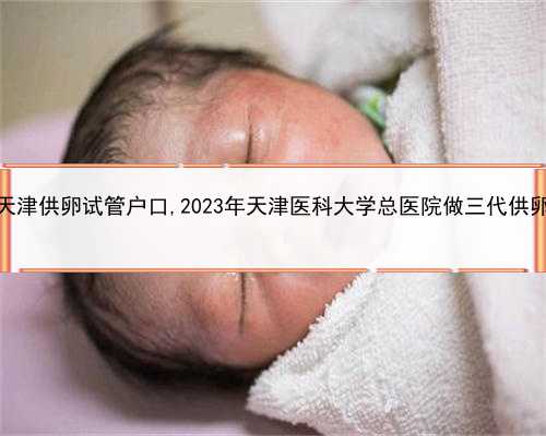 靠谱的代孕公司，天津供卵试管户口,2023年天津医科大学总医院做三代供卵试管