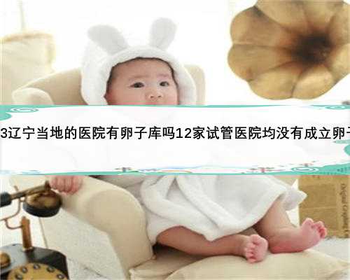 2023辽宁当地的医院有卵子库吗12家试管医院均没有成立卵子库