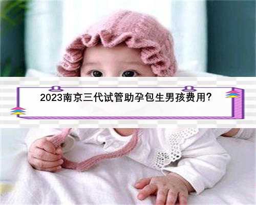 2023南京三代试管助孕包生男孩费用？