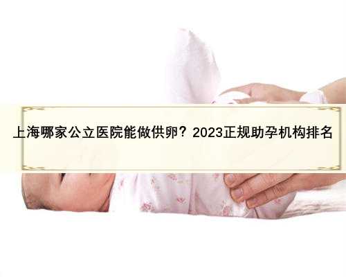 上海哪家公立医院能做供卵？2023正规助孕机构排名
