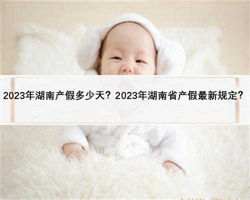 2023年湖南产假多少天？2023年湖南省产假最新规定？